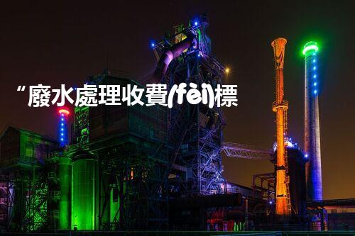 “廢水處理收費(fèi)標(biāo)準(zhǔn)合理通明，助力綠色環(huán)保事業(yè)蓬勃進(jìn)展”